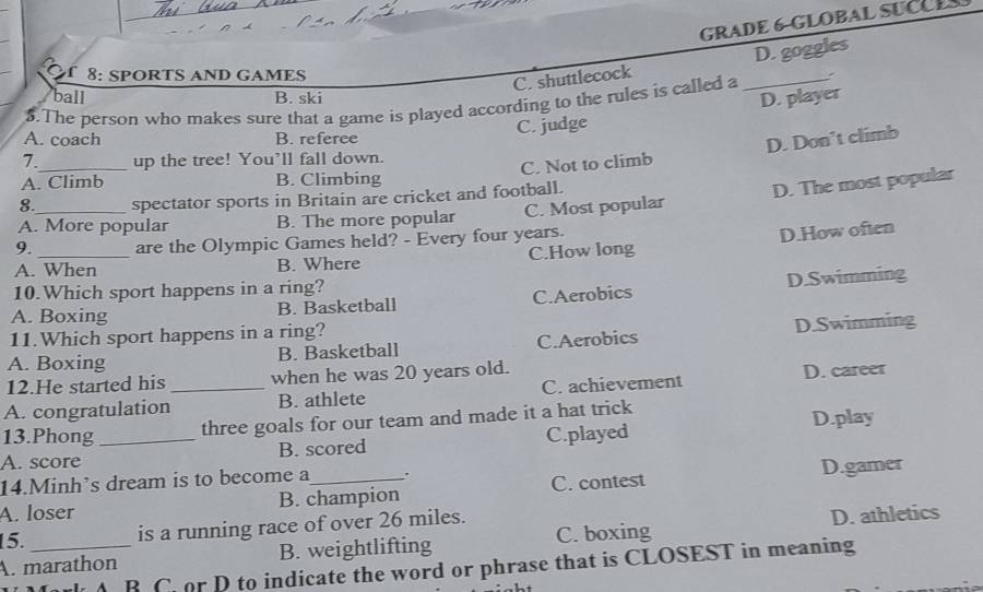 GRADE 6-GLOBAL SUCUE
f 8: SPORTS AND GAMES
C. shuttlecock D. goggles
ball B. ski
D. player
5.The person who makes sure that a game is played according to the rules is called a_
A. coach B. referee
C. judge
7._ up the tree! You’ll fall down.
C. Not to climb D. Don’t climb
A. Climb B. Climbing
8. spectator sports in Britain are cricket and football.
D. The most popular
A. More popular B. The more popular C. Most popular
9. are the Olympic Games held? - Every four years.
A. When B. Where C.How long D.How often
10.Which sport happens in a ring?
A. Boxing B. Basketball C.Aerobics D.Swimming
11.Which sport happens in a ring?
A. Boxing B. Basketball C.Aerobics D.Swimming
12.He started his when he was 20 years old.
A. congratulation_ B. athlete C. achievement D. career
13.Phong
three goals for our team and made it a hat trick
A. score _B. scored C.played D.play
14.Minh’s dream is to become a .
A. loser B. champion C. contest D.gamer
15._ is a running race of over 26 miles.
A. marathon B. weightlifting C. boxing D. athletics
B C or D to indicate the word or phrase that is CLOSEST in meaning