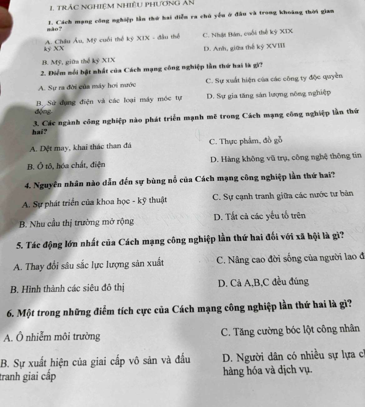 TRÁC NGHIỆM NHIÈU PHƯƠNG AN
1. Cách mạng công nghiệp lần thứ hai diễn ra chủ yếu ở đâu và trong khoảng thời gian
nào ?
A. Châu Âu, Mỹ cuối thế kỷ XIX - đầu thế C. Nhật Bản, cuối thế kỷ XIX
kỷ XX
D. Anh, giữa thế kỷ XVIII
B. Mỹ, giữa thế kỷ XIX
2. Điểm nổi bật nhất của Cách mạng công nghiệp lần thứ hai là gì?
A. Sự ra đời của máy hơi nước C. Sự xuất hiện của các công ty độc quyền
B. Sử dụng điện và các loại máy móc tự D. Sự gia tăng sản lượng nông nghiệp
động.
3. Các ngành công nghiệp nào phát triển mạnh mẽ trong Cách mạng công nghiệp lần thứ
hai?
A. Dệt may, khai thác than đá C. Thực phẩm, đồ gỗ
B. Ô tô, hóa chất, điện D. Hàng không vũ trụ, công nghệ thông tin
4. Nguyên nhân nào dẫn đến sự bùng nổ của Cách mạng công nghiệp lần thứ hai?
A. Sự phát triển của khoa học - kỹ thuật C. Sự cạnh tranh giữa các nước tư bản
D. Tất cả các yếu tố trên
B. Nhu cầu thị trường mở rộng
5. Tác động lớn nhất của Cách mạng công nghiệp lần thứ hai đối với xã hội là gì?
A. Thay đổi sâu sắc lực lượng sản xuất C. Nâng cao đời sống của người lao đ
B. Hình thành các siêu đô thị D. Cả A,B,C đều đúng
6. Một trong những điểm tích cực của Cách mạng công nghiệp lần thứ hai là gì?
A. Ô nhiễm môi trường C. Tăng cường bóc lột công nhân
B. Sự xuất hiện của giai cấp vô sản và đấu  D. Người dân có nhiều sự lựa ch
tranh giai cấp hàng hóa và dịch vụ.