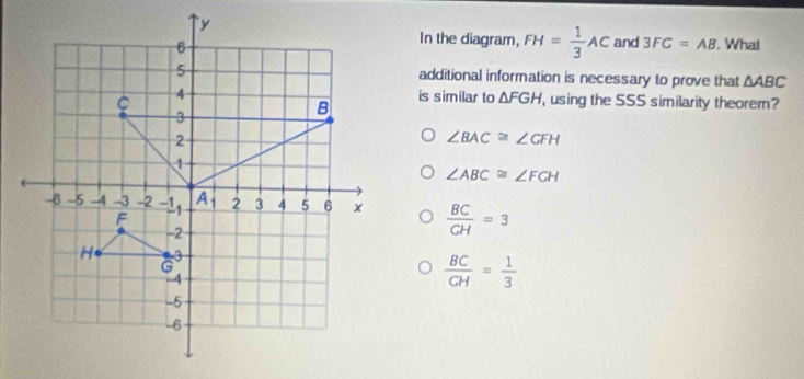 In the diagram, FH= 1/3 AC and 3FC=AB. Wha!
additional information is necessary to prove that △ ABC
is similar to △ FGH using the SSS similarity theorem?
∠ BAC≌ ∠ GFH
∠ ABC≌ ∠ FGH
 BC/CH =3
 BC/GH = 1/3 