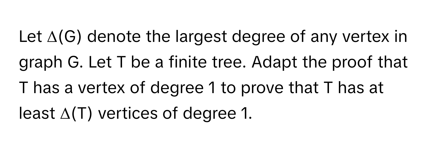 Let Δ(G) denote the largest degree of any vertex in graph G. Let T be a finite tree. Adapt the proof that T has a vertex of degree 1 to prove that T has at least Δ(T) vertices of degree 1.