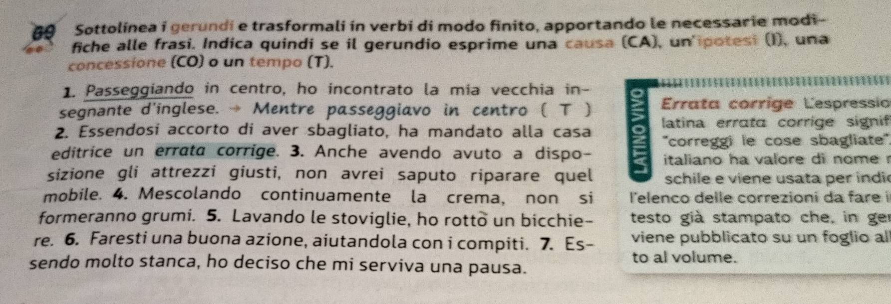 Sottolínea i gerundi e trasformali in verbi di modo finito, apportando le necessarie modi- 
fiche alle frasi. Indica quindi se il gerundio esprime una causa (CA), un'ipotesi (I), una 
concessione (CO) o un tempo (T). 
1. Passeggiando in centro, ho incontrato la mia vecchia in - 65
segnante d'inglese. → Mentre passeggiavo in centro ( Τ ) 
Errata corríge Lespressia 
latina errata corrige signif 
2. Essendosí accorto di aver sbagliato, ha mandato alla casa 
''correggi le cose sbagliate'' 
editrice un errata corrige. 3. Anche avendo avuto a dispo- a italiano ha valore di nome r 
sizione gli attrezzi giusti, non avrei saputo riparare quel 
schile e viene usata per indi 
mobile. 4. Mescolando continuamente la crema, non si l'elenco delle correzioni da fare i 
formeranno grumi. 5. Lavando le stoviglie, ho rotto un bicchie- testo già stampato che, in ger 
re. 6. Faresti una buona azione, aiutandola con i compiti. 7. Es- viene pubblicato su un foglio al 
to al volume. 
sendo molto stanca, ho deciso che mi serviva una pausa.