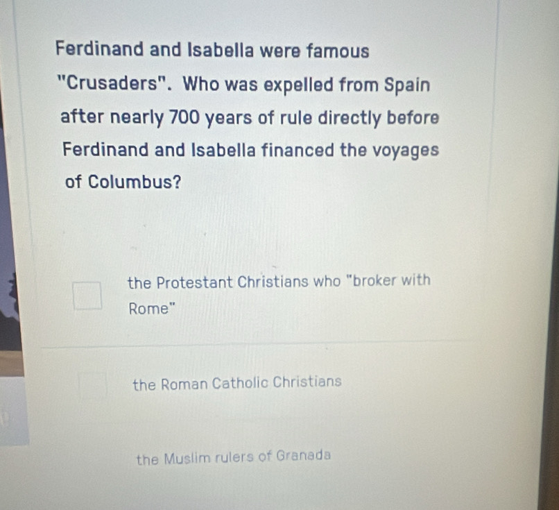 Ferdinand and Isabella were famous
"Crusaders". Who was expelled from Spain
after nearly 700 years of rule directly before
Ferdinand and Isabella financed the voyages
of Columbus?
the Protestant Christians who "broker with
Rome"
the Roman Catholic Christians
the Muslim rulers of Granada