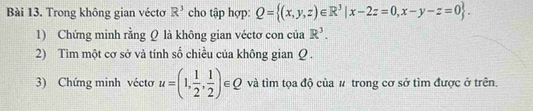 Trong không gian véctơ R^3 cho tập hợp: Q= (x,y,z)∈ R^3|x-2z=0,x-y-z=0. 
1) Chứng minh rằng Q là không gian véctơ con của R^3. 
2) Tìm một cơ sở và tính số chiều của không gian Q. 
3) Chứng minh vécto u=(1, 1/2 , 1/2 )∈ Q và tìm tọa độ của # trong cơ sở tìm được ở trên.