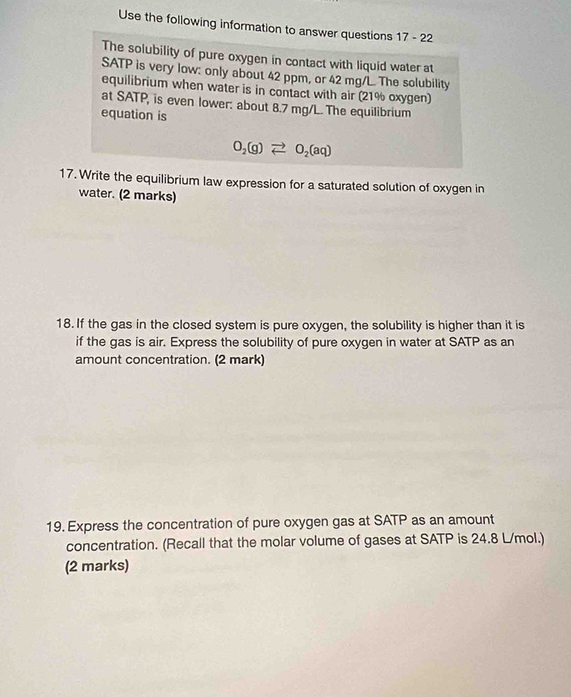 Use the following information to answer questions 17 - 22 
The solubility of pure oxygen in contact with liquid water at 
SATP is very low: only about 42 ppm, or 42 mg/L. The solubility 
equilibrium when water is in contact with air (21% oxygen) 
at SATP, is even lower: about 8.7 mg/L. The equilibrium 
equation is
O_2(g)leftharpoons O_2(aq)
17. Write the equilibrium law expression for a saturated solution of oxygen in 
water. (2 marks) 
18. If the gas in the closed system is pure oxygen, the solubility is higher than it is 
if the gas is air. Express the solubility of pure oxygen in water at SATP as an 
amount concentration. (2 mark) 
19. Express the concentration of pure oxygen gas at SATP as an amount 
concentration. (Recall that the molar volume of gases at SATP is 24.8 L/mol.) 
(2 marks)