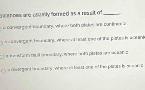 olcanoes are usually formed as a result of _.
a convergent boundary, where both plates are continental
a convergent boundary, where at least one of the plates is oceani
a transform fault boundary, where both plates are oceanic
a divergent boundary, where at least one of the plates is oceanic