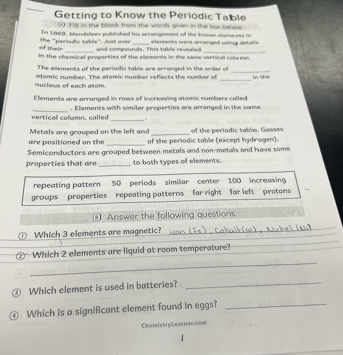 Getting to Know the Periodic Table 
Fill in the blank from the words given in the box below. 
In 1869, Mendeleev published his arrangement of the known eleme nts in 
the “periodic table”. Just over _elements were arranged using details 
_ 
of their _and compounds. This table revealed 
in the chemical properties of the elements in the same vertical colu mn. 
_ 
The elements of the periodic table are arranged in the order of 
_ 
atomic number. The atomic number reflects the number of in the 
nucleus of each atom. 
Elements are arranged in rows of increasing atomic numbers called 
_. Elements with similar properties are arranged in the same 
vertical column, called_ 
. 
Metals are grouped on the left and _of the periodic table. Gasses 
are positioned on the _of the periodic table (except hydrogen). 
Semiconductors are grouped between metals and non-metals and have some 
properties that are _to both types of elements. 
repeating pattern 50 periods similar center 100 increasing 
groups properties repeating patterns far right far left protons 
® Answer the following questions. 
_ 
_ 
D Which 3 elements are magnetic? 
_ 
_ 
②" Which 2 elements are liquid at room temperature? 
_ 
③ Which element is used in batteries?_ 
④ Which is a significant element found in eggs?_ 
ChemistryLearner.com