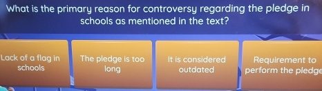 What is the primary reason for controversy regarding the pledge in
schools as mentioned in the text?
Lack of a flag in The pledge is too It is considered Requirement to
schools long outdated perform the pledge