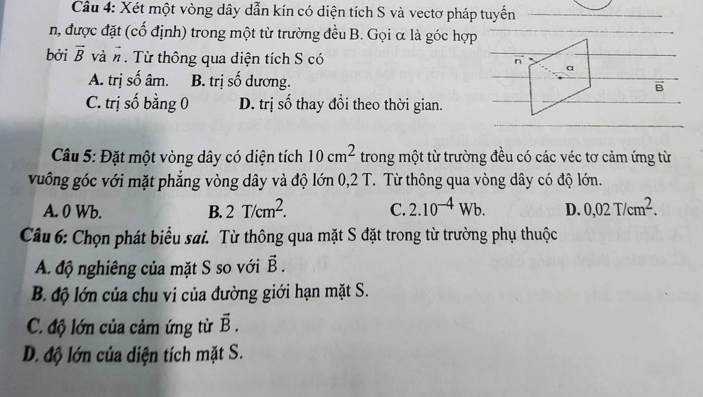 Xét một vòng dây dẫn kín có diện tích S và vectơ pháp tuyến
n, được đặt (cố định) trong một từ trường đều B. Gọi α là góc hợp
bởi vector B và # Từ thông qua diện tích S có
A. trị số âm. B. trị số dương.
B
C. trị số bằng 0 D. trị số thay đổi theo thời gian.
Câu 5: Đặt một vòng dây có diện tích 10cm^2 trong một từ trường đều có các véc tơ cảm ứng từ
vuông góc với mặt phẳng vòng dây và độ lớn 0, 2 T. Từ thông qua vòng dây có độ lớn.
A. 0 Wb. B. 2T/cm^2. C. 2.10^(-4)Wb. D. 0,02T/cm^2. 
Câu 6: Chọn phát biểu sai. Từ thông qua mặt S đặt trong từ trường phụ thuộc
A độ nghiêng của mặt S so với vector B.
B. độ lớn của chu vi của đường giới hạn mặt S.
C. độ lớn của cảm ứng từ vector B.
D. độ lớn của diện tích mặt S.