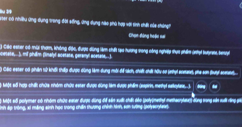 âu 39 
ster có nhiều ứng dụng trong đời sống, ứng dụng nào phú hợp với tính chất của chúng? 
Chọn đứng hoặc sai 
) Các ester có mùi thơm, không độc, được dùng làm chất tạo hương trong công nghiệp thực phẩm (sthyl butyrate, benzyl 
cetate,...), mǐ phẩm (linalyl acetate, geranyl acetate,...). 
) Các ester có phân tử khối thấp được dùng làm dung môi để tách, chiết chất hữu cơ (ethyl acetate), pha sơn (butyl scetate).... 
) Một số hợp chất chứa nhóm chức ester được dùng làm dược phẩm (aspirin, methyl salleylate,,...). (Đáng) ( Sai 
) Một số polymer có nhóm chức ester được dùng để sản xuất chất dảo (poly(methyl methacrylate)) dùng trong sản xuất răng giả 
Inh áp tròng, xi măng sinh học trong chấn thương chính hình, sơn tường (polyacrylate).