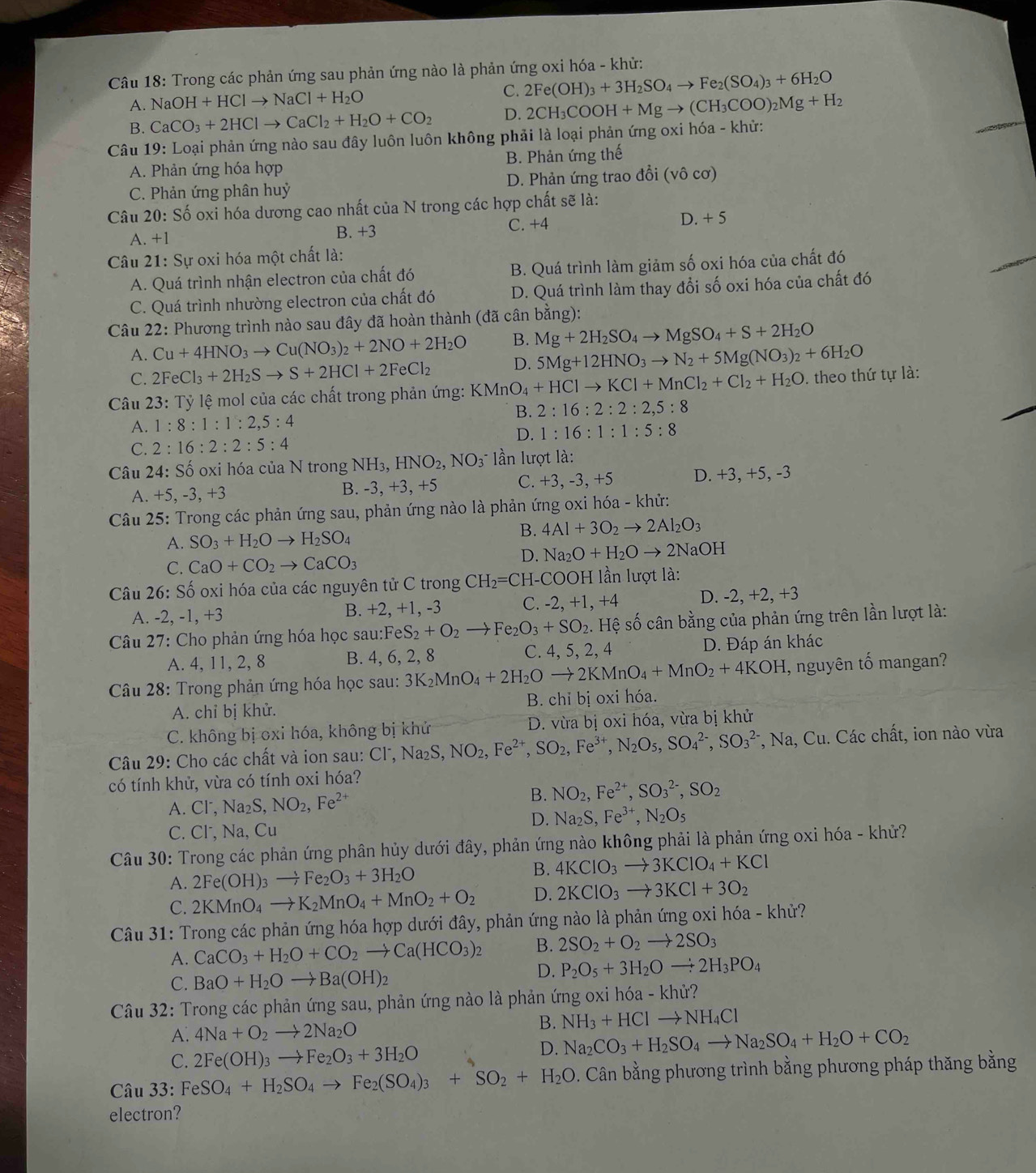 Trong các phản ứng sau phản ứng nào là phản ứng oxi hóa - khử:
A. NaOH+HClto NaCl+H_2O
C. 2Fe(OH)_3+3H_2SO_4to Fe_2(SO_4)_3+6H_2O
B. CaCO_3+2HClto CaCl_2+H_2O+CO_2 D. 2CH_3COOH+Mgto (CH_3COO)_2Mg+H_2
Câu 19: Loại phản ứng nào sau đây luôn luôn không phải là loại phản ứng oxi hóa - khử:
A. Phản ứng hóa hợp B. Phản ứng thế
C. Phản ứng phân huỷ D. Phản ứng trao đổi (vô cơ)
Câu 20: Số oxi hóa dương cao nhất của N trong các hợp chất sẽ là:
A. +1 B. +3 C. +4 D. + 5
Câu 21: Sự oxi hóa một chất là:
A. Quá trình nhận electron của chất đó B. Quá trình làm giảm số oxi hóa của chất đó
C. Quá trình nhường electron của chất đó D. Quá trình làm thay đổi số oxi hóa của chất đó
Câu 22: Phương trình nào sau đây đã hoàn thành (đã cân bằng):
A. Cu+4HNO_3to Cu(NO_3)_2+2NO+2H_2O B. Mg+2H_2SO_4to MgSO_4+S+2H_2O
C. 2FeCl_3+2H_2Sto S+2HCl+2FeCl_2 D. 5Mg+12HNO_3to N_2+5Mg(NO_3)_2+6H_2O
Câu 23:Ty , le mol của các chất trong phản ứng: KMn O_4+HClto KCl+MnCl_2+Cl_2+H_2O theo thứ tự là:
A. 1:8:1:1:2,5:4 B. 2:16:2:2:2,5:8
C. 2:16:2:2:5:4 D. 1:16:1:1:5:8
Câu 24: Shat O oxi hóa của N trong NH_3,HNO_2,NO_3 ần lượt là:
A. +5, -3, +3 B. -3, +3, +5 C. +3, -3, +5 D. +3, +5, -3
Câu 25: Trong các phản ứng sau, phản ứng nào là phản ứng oxi hóa - khử:
A. SO_3+H_2Oto H_2SO_4
B. 4Al+3O_2to 2Al_2O_3
C. CaO+CO_2to CaCO_3
D. Na_2O+H_2Oto 2NaOH
Câu 26: Số oxi hóa của các nguyên tử C trong CH_2=C H-COOH lần lượt là:
A. -2, -1, +3 B. +2, +1, -3 C. -2, +1, +4 D. -2, +2, +3
Câu 27: Cho phản ứng hóa học sau:Fe S_2+O_2to Fe_2O_3+SO_2. Hệ số cân bằng của phản ứng trên lần lượt là:
A. 4, 11, 2, 8 B. 4, 6, 2, 8 C. 4, 5, 2, 4 D. Đáp án khác
Câu 28: Trong phản ứng hóa học sau: 3K_2MnO_4+2H_2Oto 2KMnO_4+MnO_2+4KOH , nguyên tố mangan?
A. chỉ bị khử.  B. chỉ bị oxi hóa.
C. không bị oxi hóa, không bị khử  D. vừa bị oxi hóa, vừa bị khử
Câu 29: Cho các chất và ion sau: O Cl^-,Na_2S,NO_2,Fe^(2+),SO_2,Fe^(3+),N_2O_5,SO_4^((2-),SO_3^(2-) *, Na, Cu. Các chất, ion nào vừa
có tính khử, vừa có tính oxi hóa?
A. Cl^-),Na_2S,NO_2,Fe^(2+) B. NO_2,Fe^(2+),SO_3^((2-),SO_2)
D. Na_2S,Fe^(3+),N_2O_5
C. Cl, Na, Cu
Câu 30: Trong các phản ứng phân hủy dưới đây, phản ứng nào không phải là phản ứng oxi hóa - khử?
A. 2Fe(OH)_3to Fe_2O_3+3H_2O
B. 4KClO_3to 3KClO_4+KCl
C. 2KMnO_4to K_2MnO_4+MnO_2+O_2 D. 2KClO_3to 3KCl+3O_2
Câu 31: Trong các phản ứng hóa hợp dưới đây, phản ứng nào là phản ứng oxi hóa - khử?
A. CaCO_3+H_2O+CO_2to Ca(HCO_3)_2 B. 2SO_2+O_2to 2SO_3
C. BaO+H_2Oto Ba(OH)_2
D. P_2O_5+3H_2Oto 2H_3PO_4
Câu 32: Trong các phản ứng sau, phản ứng nào là phản ứng oxi hóa - khử?
A. 4Na+O_2to 2Na_2O
B. NH_3+HClto NH_4Cl
C. 2Fe(OH)_3to Fe_2O_3+3H_2O
D. Na_2CO_3+H_2SO_4to Na_2SO_4+H_2O+CO_2
Câu 33: FeSO_4+H_2SO_4to Fe_2(SO_4)_3+SO_2+H_2O D. Cân bằng phương trình bằng phương pháp thăng bằng
electron?