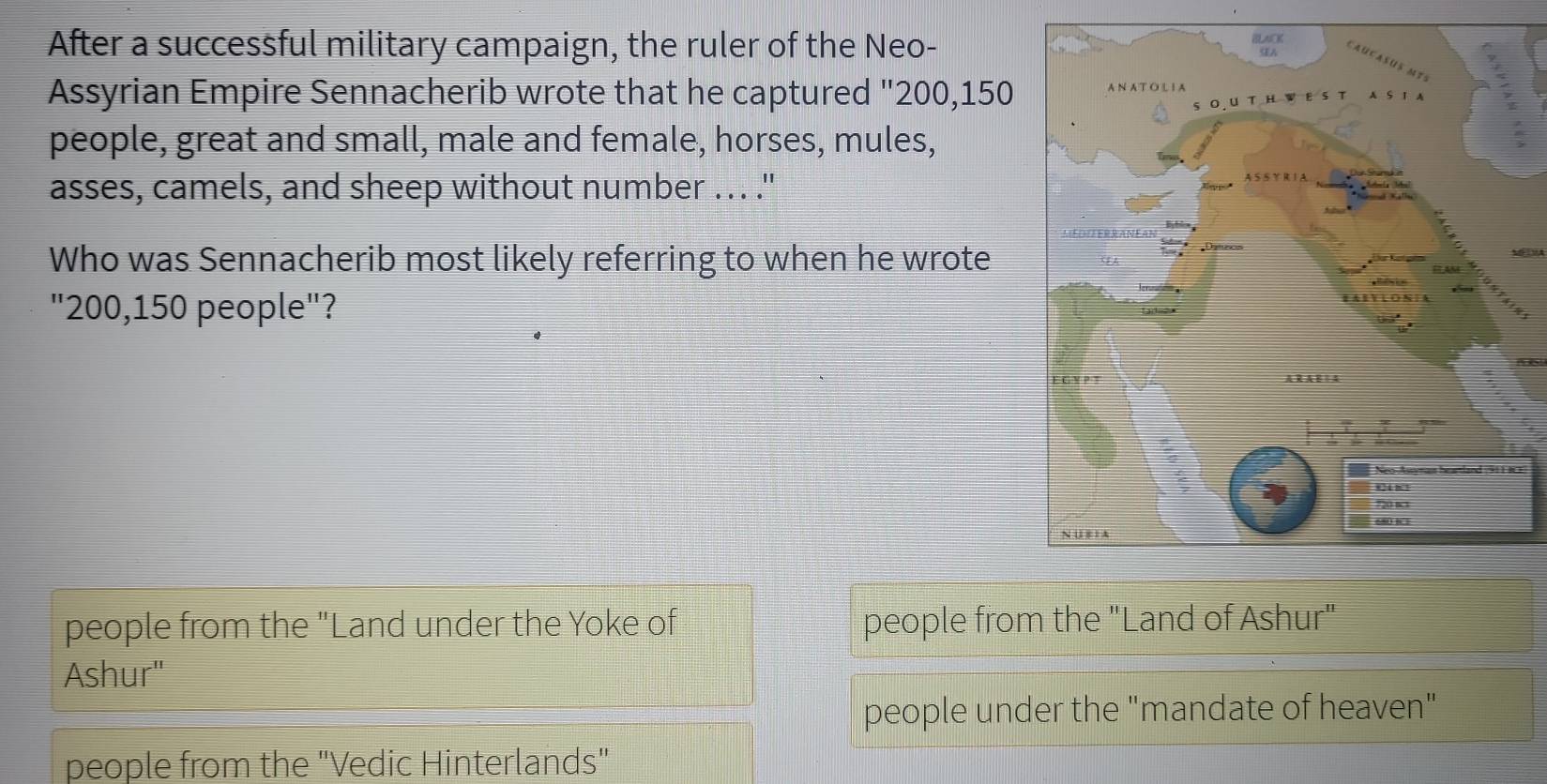 After a successful military campaign, the ruler of the Neo-
Assyrian Empire Sennacherib wrote that he captured "200, 150
people, great and small, male and female, horses, mules,
asses, camels, and sheep without number ... ."
Who was Sennacherib most likely referring to when he wrote M VA
"200, 150 people"?
people from the "Land under the Yoke of people from the "Land of Ashur"
Ashur"
people under the "mandate of heaven"
people from the 'Vedic Hinterlands"