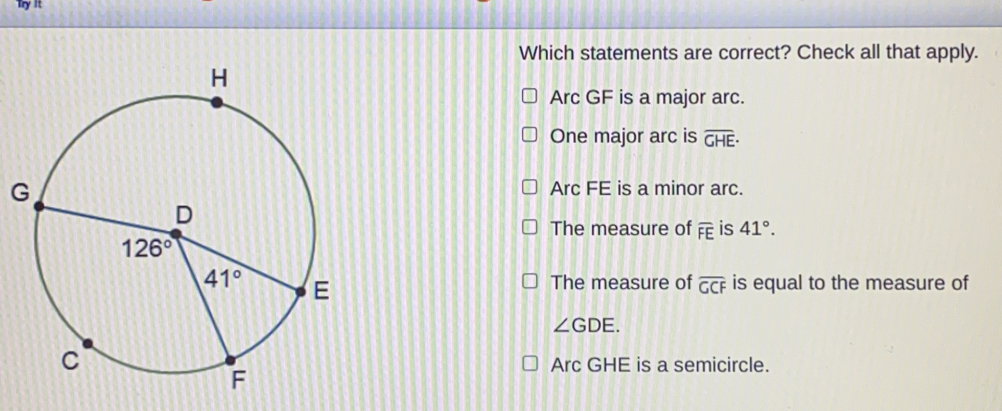 Try It
Which statements are correct? Check all that apply.
Arc GF is a major arc.
One major arc is overline GHE·
G
Arc FE is a minor arc.
The measure of overline FE is 41°.
The measure of overline GCF is equal to the measure of
∠ GDE.
Arc GHE is a semicircle.