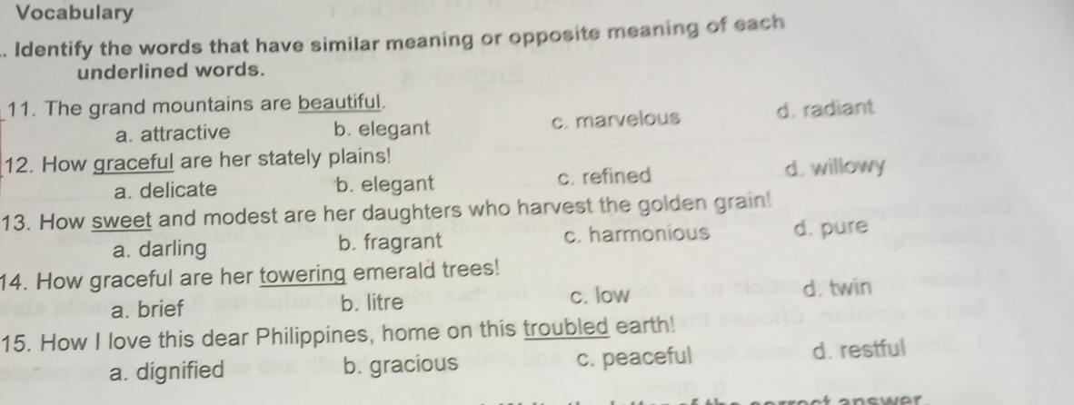 Vocabulary
. Identify the words that have similar meaning or opposite meaning of each
underlined words.
11. The grand mountains are beautiful.
a. attractive b. elegant c. marvelous d. radiant
12. How graceful are her stately plains!
a. delicate b. elegant c. refined d. willowy
13. How sweet and modest are her daughters who harvest the golden grain!
a. darling b. fragrant c. harmonious d. pure
14. How graceful are her towering emerald trees!
c. low
a. brief b. litre d. twin
15. How I love this dear Philippines, home on this troubled earth!
a. dignified b. gracious c. peaceful d. restful
a n ew e