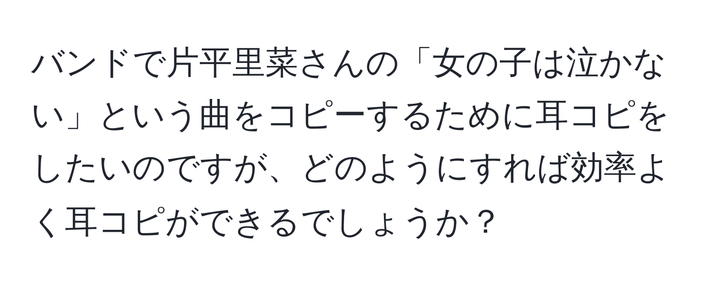 バンドで片平里菜さんの「女の子は泣かない」という曲をコピーするために耳コピをしたいのですが、どのようにすれば効率よく耳コピができるでしょうか？