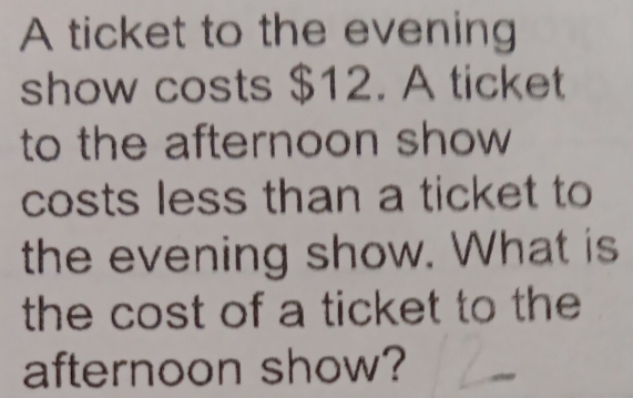 A ticket to the evening 
show costs $12. A ticket 
to the afternoon show 
costs less than a ticket to 
the evening show. What is 
the cost of a ticket to the 
afternoon show?