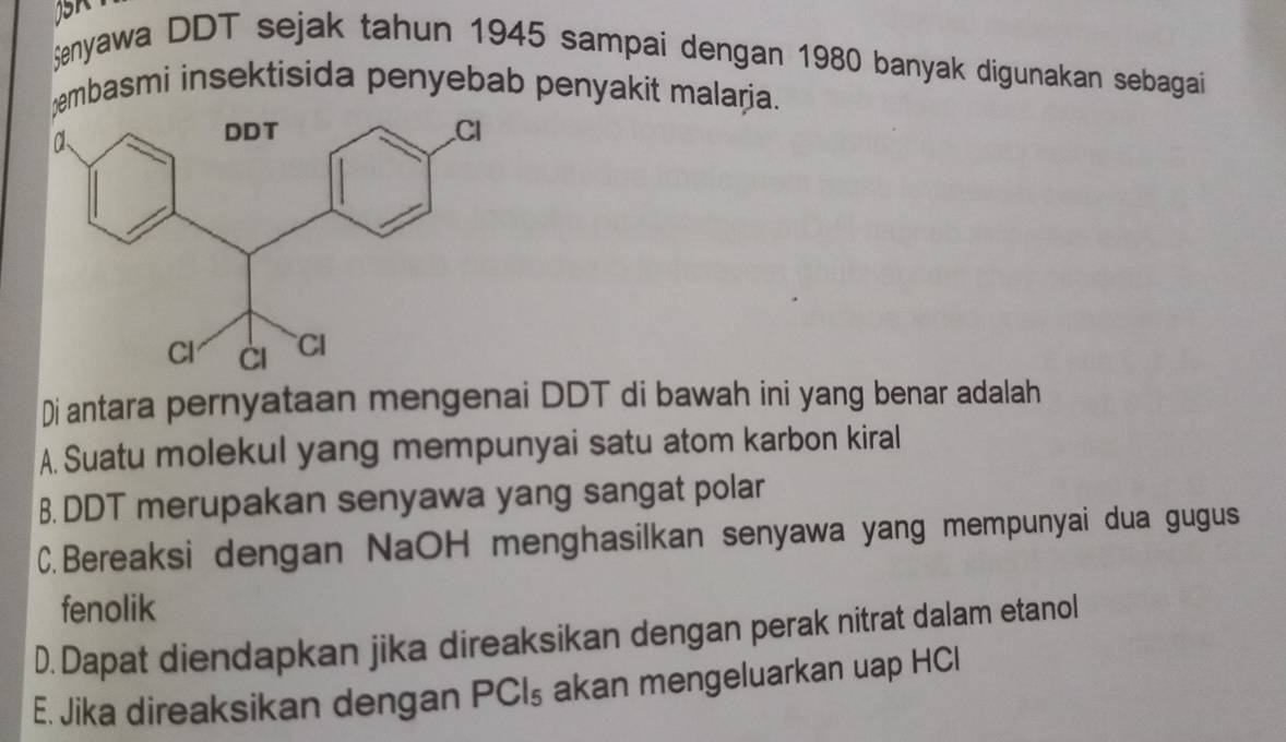 Şenyawa DDT sejak tahun 1945 sampai dengan 1980 banyak digunakan sebagai
embasmi insektisida penyebab penyakit malaria.
Di antara pernyataan mengenai DDT di bawah ini yang benar adalah
A. Suatu molekul yang mempunyai satu atom karbon kiral
B. DDT merupakan senyawa yang sangat polar
C.Bereaksi dengan NaOH menghasilkan senyawa yang mempunyai dua gugus
fenolik
D. Dapat diendapkan jika direaksikan dengan perak nitrat dalam etanol
E. Jika direaksikan dengan I PCI s akan mengeluarkan uap HCl