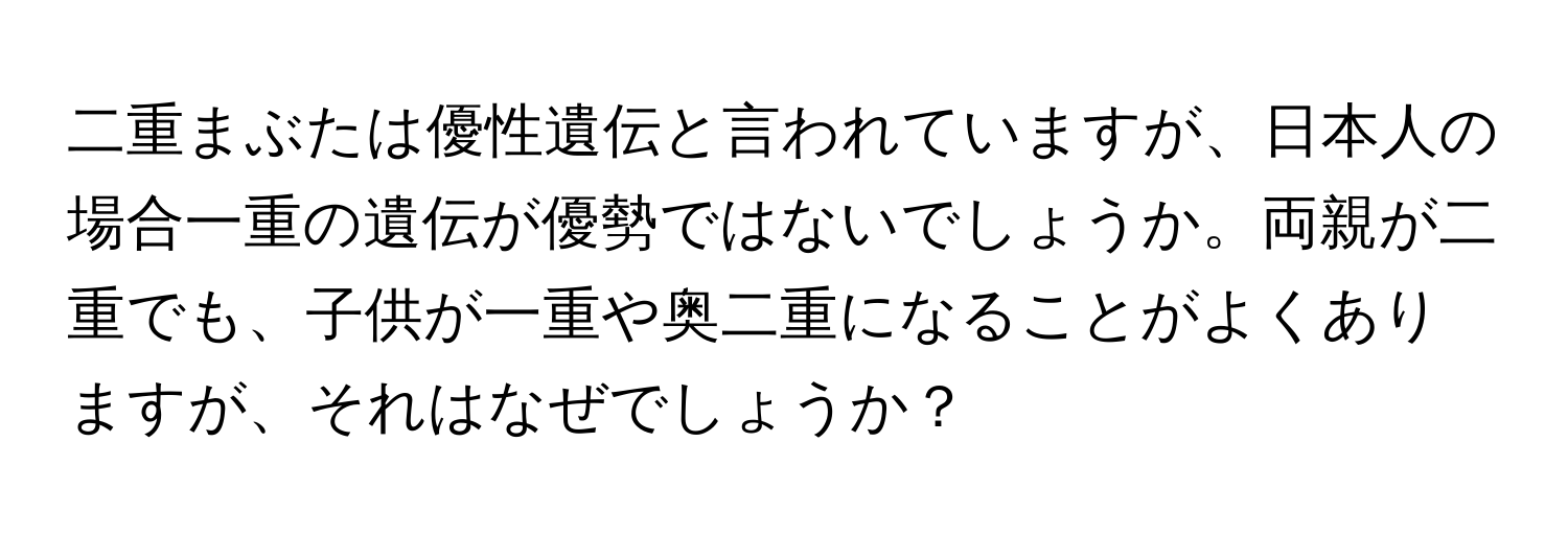 二重まぶたは優性遺伝と言われていますが、日本人の場合一重の遺伝が優勢ではないでしょうか。両親が二重でも、子供が一重や奥二重になることがよくありますが、それはなぜでしょうか？