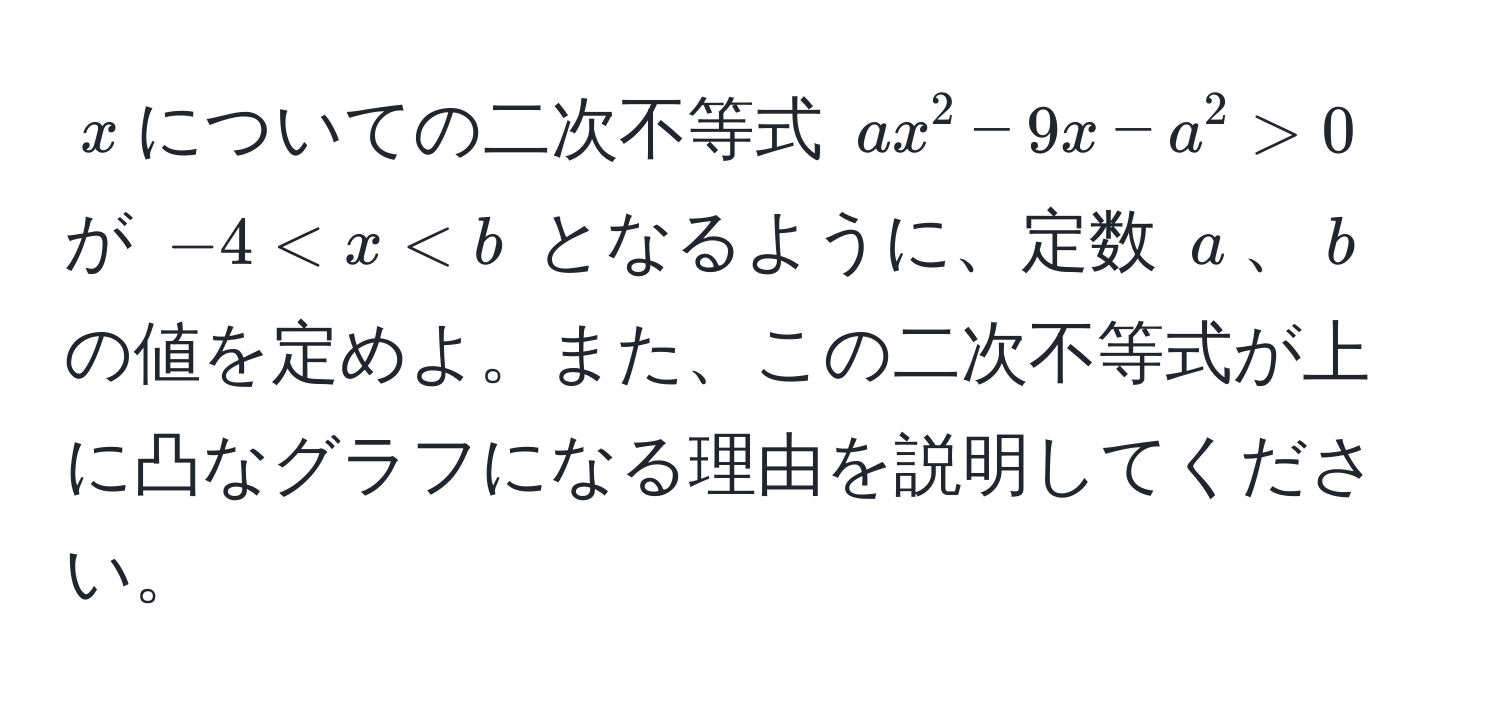 $x$についての二次不等式 $ax^2 - 9x - a^2 > 0$ が $-4 < x < b$ となるように、定数 $a$、$b$ の値を定めよ。また、この二次不等式が上に凸なグラフになる理由を説明してください。