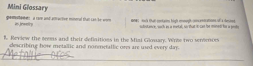 Mini Glossary 
gemstone: a rare and attractive mineral that can be worn ore: rock that contains high enough concentrations of a desired 
as jewelry substance, such as a metal, so that it can be mined for a profit 
1. Review the terms and their definitions in the Mini Glossary. Write two sentences 
describing how metallic and nonmetallic ores are used every day. 
_ 
_