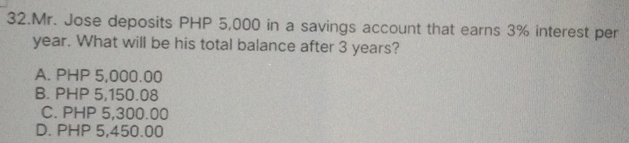 Mr. Jose deposits PHP 5,000 in a savings account that earns 3% interest per
year. What will be his total balance after 3 years?
A. PHP 5,000.00
B. PHP 5,150.08
C. PHP 5,300.00
D. PHP 5,450.00