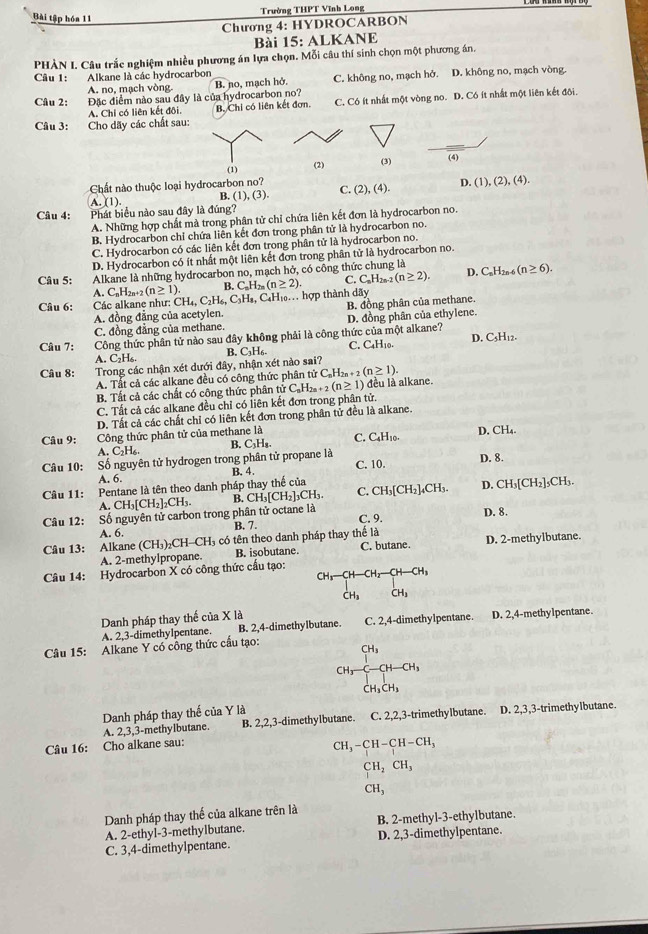 Bài tập hóa 11 Trường THPT Vĩnh Long
Chương 4: HYDROCARBON
Bài 15: ALKANE
PHÀN L. Câu trắc nghiệm nhiều phương án lựa chọn. Mỗi câu thí sinh chọn một phương án.
Câu 1: Alkane là các hydrocarbon
A. no, mạch vòng B. no, mạch hở. C. không no, mạch hở. D. không no, mạch vòng.
Câu 2: Đặc điểm nào sau đây là của hydrocarbon no?
A. Chỉ có liên kết đôi. B. Chi có liên kết đơn. C. Có ít nhất một vòng no. D. Có ít nhất một liên kết đội.
Câu 3: Cho dãy các chất sau:
(1) (2) (3) (4)
Chất nào thuộc loại hydrocarbon no?
A. (1) B. (1),(3). C. (2),(4). D (1),(2),(4).
Câu 4: Phát biểu nào sau đây là đúng?
A. Những hợp chất mà trong phân tử chỉ chứa liên kết đơn là hydrocarbon no.
B. Hydrocarbon chỉ chứa liên kết đơn trong phân tử là hydrocarbon no.
C. Hydrocarbon có các liên kết đơn trong phân tử là hydrocarbon no.
D. Hydrocarbon có ít nhất một liên kết đơn trong phân tử là hydrocarbon no.
Câu 5: Alkane là những hydrocarbon no, mạch hở, có công thức chung là
A. C_nH_2n+2(n≥ 1). B. C_nH_2n(n≥ 2). C. C_nH_2n (n≥ 2). D. C_nH_2n-6 (n≥ 6).
Câu 6:  Các alkane như: CH_4,C_2H_6,C_3H_8, CaH₁. hợp thành dãy
A. đồng đẳng của acetylen. B. đồng phân của methane.
C. đồng đẳng của methane. D. đồng phân của ethylene.
Câu 7: Công thức phân tử nào sau đây không phải là công thức của một alkane?
A. C_2H_6. B. C₃H₆. C. C_4H_10. D. CsH12.
Câu 8: Trong các nhận xét dưới đây, nhận xét nào sai?
A. Tất cả các alkane đều có công thức phân tử  t C_nH_2n+2(n≥ 1).
B. Tất cả các chất có công thức phân tử C, _nH_2n+2(n≥ 1) đều là alkane.
C. Tất cả các alkane đều chỉ có liên kết đơn trong phân tử.
D. Tất cả các chất chỉ có liên kết đơn trong phân tử đều là alkane.
Câu 9: Công thức phân tử của methane là C. C₄H₁0. D. CH₄.
B. C₃Hs.
C_2H_6
Câu 10: Số nguyên tử hydrogen trong phân tử propane là C. 10. D. 8.
B. 4.
A. 6.
Câu 11: Pentane là tên theo danh pháp thay thế của D. CH₃[CH₂]₃CH₃.
A CH_3[CH_2]_2CH_3. B. C H_3[CH_2]_3CH_3. C. CH_3[CH_2]_4CH_3
Câu 12: Số nguyên tử carbon trong phân tử octane là
D. 8.
C. 9.
A. 6. B. 7.
Câu 13: Alkane (CH_3)_2CH-CH_3 có tên theo danh pháp thay thế là
A. 2-methylpropane B. isobutane. C. butane. D. 2-methylbutane.
Câu 14: Hydrocarbon X có công thức cấu tạo:
beginarrayr CH_3-CH-CH_2-CH-CH_3 CH_3CH_3endarray
Danh pháp thay thế của X là
A. 2,3-dimethyIpentane. B. 2,4-dimethylbutane. C. 2,4-dimethylpentane. D. 2,4-methylpentane.
Câu 15: Alkane Y có công thức cầu tạo:
CH_3-CH-CH_3
Danh pháp thay thế của Y là
A. 2,3,3-methyIbutane. B. 2,2,3-dimethylbutane. C. 2,2,3-trimethylbutane. D. 2,3,3-trimethylbutane.
Câu 16: Cho alkane sau:
CH_3-CH-CH-CH_3
CH_2CH_3
CH_3
Danh pháp thay thế của alkane trên là
A. 2-ethyl-3-methylbutane. B. 2-methyl-3-ethylbutane.
C. 3,4-dimethylpentane. D. 2,3-dimethylpentane.