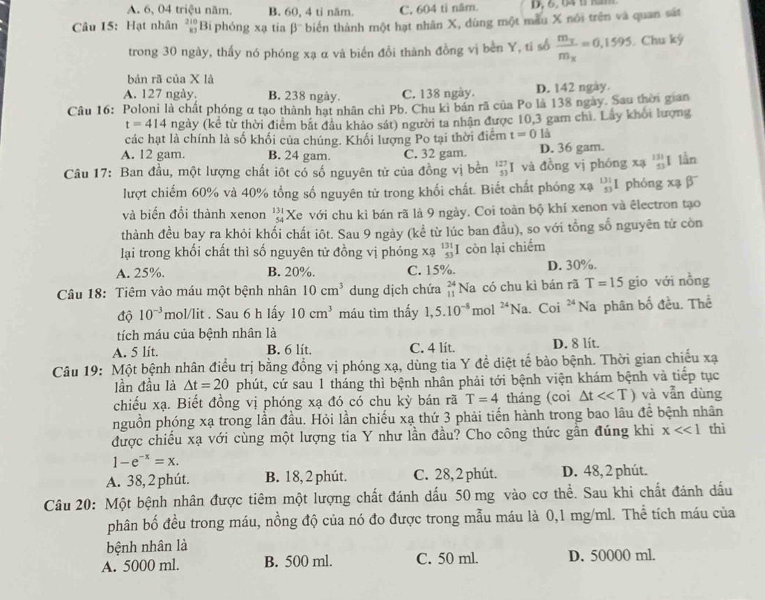 A. 6, 04 triệu năm. B. 60, 4 tỉ năm. C. 604 tì năm.
Câu 15: Hạt nhân beginarrayr 210 81endarray Bi phóng xạ tia beta^- biến thành một hạt nhân X, dùng một mẫu X nói trên và quan sát
trong 30 ngày, thấy nó phóng xạ α và biến đổi thành đồng vị bèn Y, ti số frac m_ym_x=0,1595 Chu ký
bản rã của X là
A. 127 ngày. B. 238 ngày. C. 138 ngày. D. 142 ngày.
Câu 16: Poloni là chất phóng α tạo thành hạt nhân chỉ Pb. Chu ki bán rã của Po là 138 ngày. Sau thời gian
t=414 ngày (kể từ thời điểm bắt đầu khảo sát) người ta nhận được 10,3 gam chì. Lây khởi lượng
các hạt là chính là số khối của chúng. Khối lượng Po tại thời điểm t=0ls
A. 12 gam. B. 24 gam. C. 32 gam. D. 36 gam.
Câu 17: Ban đầu, một lượng chất iôt có số nguyên tử của đồng vị bền 'I và đồng vị phóng xạ beginarrayr 131 53endarray I lần
lượt chiếm 60% và 40% tổng số nguyên tử trong khối chất. Biết chất phóng xạ beginarrayr 131 53endarray I phóng xạ β
và biến đổi thành xenon beginarrayr 131 54endarray Xe với chu kì bán rã là 9 ngày. Coi toàn bộ khí xenon và êlectron tạo
thành đều bay ra khỏi khối chất iôt. Sau 9 ngày (kể từ lúc ban đầu), so với tổng số nguyên tử còn
lại trong khối chất thì số nguyên tử đồng vị phóng xạ _(53)^(131)I còn lại chiếm
A. 25%. B. 20%. C. 15%. D. 30%.
Câu 18: Tiêm vào máu một bệnh nhân 10cm^3 dung dịch chứa beginarrayr 24 11endarray Na có chu kì bán rã T=15 gio với nồng
độ 10^(-3) mol/lit . Sau 6 h lấy 10cm^3 máu tìm thấy 1,5.10^(-8)mol^(24)Na a. Coi 24 Na phân bố đều. Thể
tích máu của bệnh nhân là
A. 5 lít. B. 6 lít. C. 4 lít. D. 8 lít.
Câu 19: Một bệnh nhân điều trị bằng đồng vị phóng xạ, dùng tia Y đề diệt tế bào bệnh. Thời gian chiếu xạ
lần đầu là △ t=20 phút, cứ sau 1 tháng thì bệnh nhân phải tới bệnh viện khám bệnh và tiếp tục
chiếu xạ. Biết đồng vị phóng xạ đó có chu kỳ bán rã T=4 tháng (coi △ tll và vẫn dùng
nguồn phóng xạ trong lần đầu. Hỏi lần chiếu xạ thứ 3 phải tiến hành trong bao lâu để bệnh nhân
được chiếu xạ với cùng một lượng tia Y như lần đầu? Cho công thức gần đúng khi x<<1</tex> thì
1-e^(-x)=x.
A. 38, 2 phút. B. 18, 2 phút. C. 28, 2 phút. D. 48, 2 phút.
Câu 20: Một bệnh nhân được tiêm một lượng chất đánh dấu 50 mg vào cơ thể. Sau khi chất đánh dấu
phân bố đều trong máu, nồng độ của nó đo được trong mẫu máu là 0,1 mg/ml. Thể tích máu của
bệnh nhân là
A. 5000 ml. B. 500 ml. C. 50 ml. D. 50000 ml.