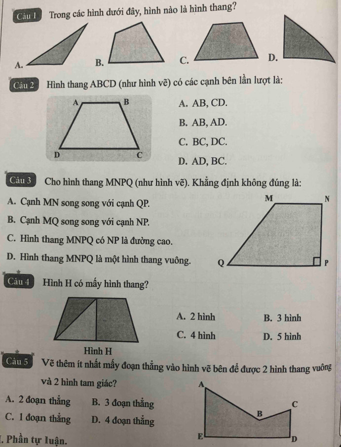 Cu L Trong các hình dưới đây, hình nào là hình thang?
C.
D.
Câu 2 Hình thang ABCD (như hình vẽ) có các cạnh bên lần lượt là:
A. AB, CD.
B. AB, AD.
C. BC, DC.
D. AD, BC.
Câu 3 a Cho hình thang MNPQ (như hình vẽ). Khẳng định không đúng là:
A. Cạnh MN song song với cạnh QP.
B. Cạnh MQ song song với cạnh NP.
C. Hình thang MNPQ có NP là đường cao.
D. Hình thang MNPQ là một hình thang vuông. 
Câu 4 Hình H có mấy hình thang?
A. 2 hình B. 3 hình
C. 4 hình D. 5 hình
Hình H
Câu 5Vẽ thêm ít nhất mấy đoạn thẳng vào hình vẽ bên để được 2 hình thang vuông
và 2 hình tam giác?
A. 2 đoạn thẳng B. 3 đoạn thẳng
C. 1 đoạn thẳng D. 4 đoạn thẳng
I. Phần tự luận.