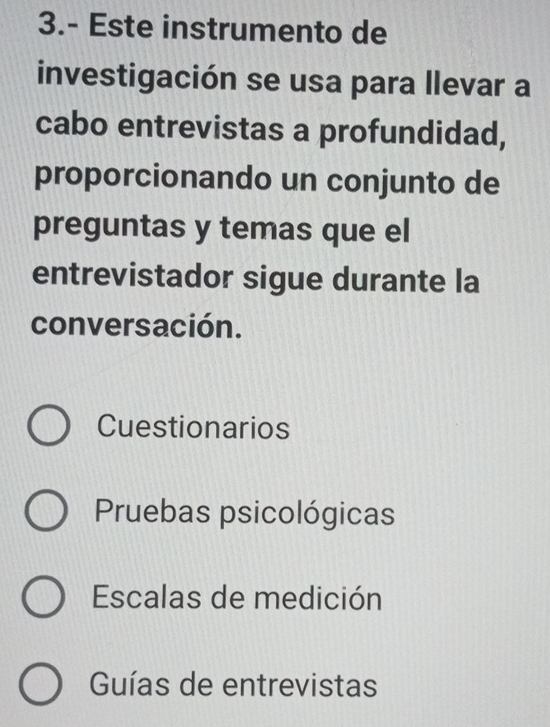 3.- Este instrumento de
investigación se usa para llevar a
cabo entrevistas a profundidad,
proporcionando un conjunto de
preguntas y temas que el
entrevistador sigue durante la
conversación.
Cuestionarios
Pruebas psicológicas
Escalas de medición
Guías de entrevistas