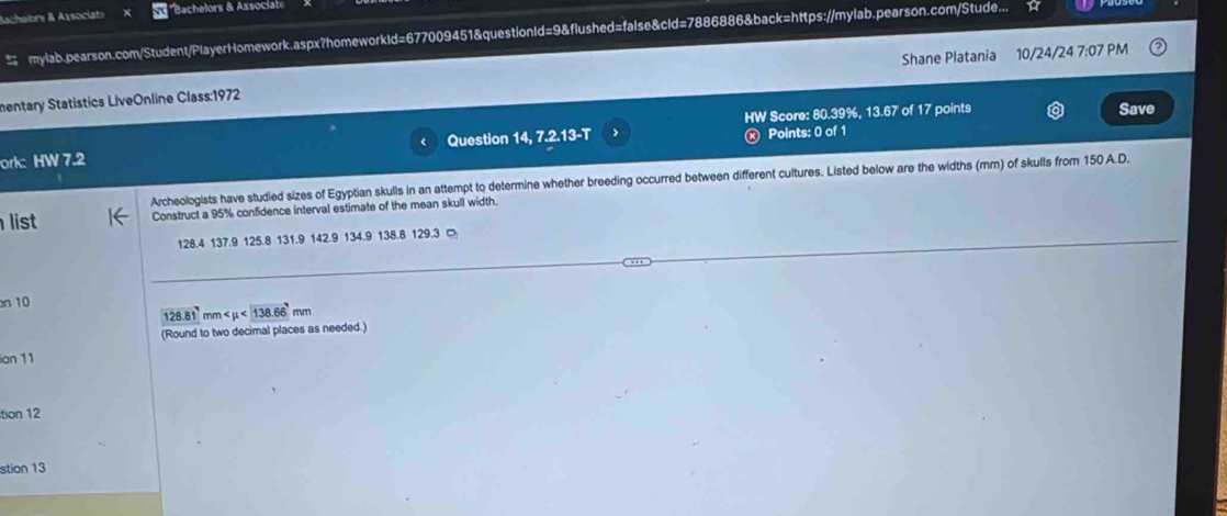 Bachalory & Associat» *Bachelors & Associat 
mylab.pearson.com/Student/PlayerHomework.aspx?homeworkId=677009451&questionId=9&flushed=false&cld=7886886&back=https://mylab.pearson.com/Stude... 
Shane Platania 
mentary Statistics LiveOnline Class:1972 10/24/24 7:07 PM 
HW Score: 80.39%, 13.67' of 17 points Save 
ork: HW 7.2 Question 14, 7.2.13-T ⓧ Points: 0 of 1 
Archeologists have studied sizes of Egyptian skulls in an attempt to determine whether breeding occurred between different cultures. Listed below are the widths (mm) of skulls from 150 A.D. 
list Construct a 95% confidence interval estimate of the mean skull width.
128.4 137.9 125.8 131.9 142.9 134.9 138.8 129.3 □ 
n 10
128.81
(Round to two decimal places as needed.) nm <138.66'mm
ion 11 
tion 12 
stion 13