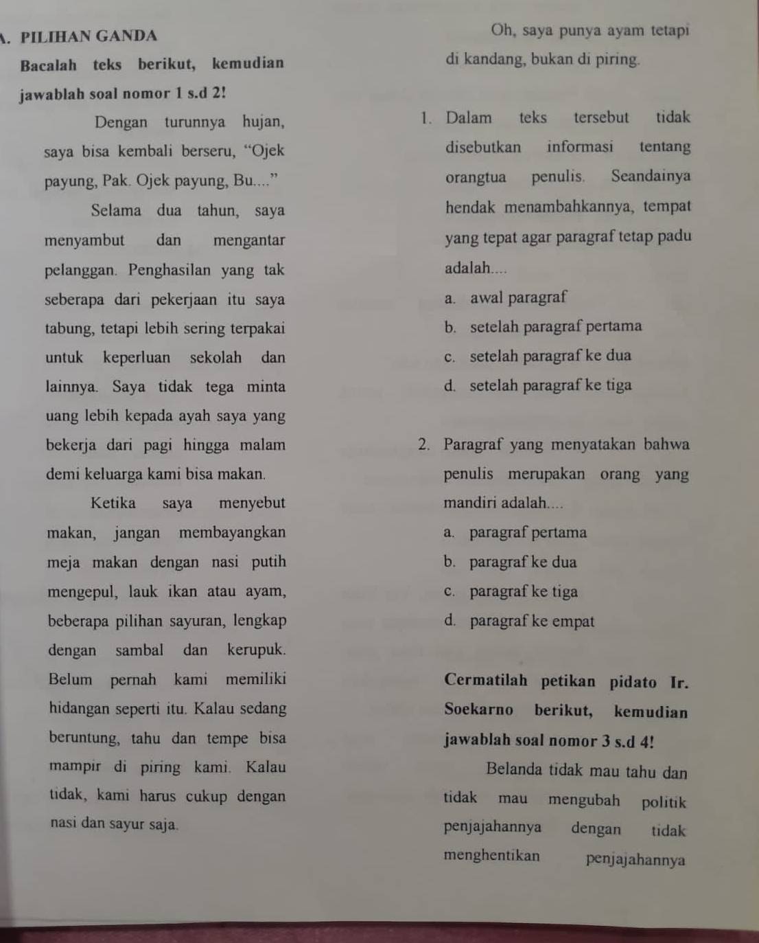 PILIHAN GANDA
Oh, saya punya ayam tetapi
Bacalah teks berikut, kemudian di kandang, bukan di piring.
jawablah soal nomor 1 s.d 2!
Dengan turunnya hujan, 1. Dalam teks tersebut tidak
saya bisa kembali berseru, “Ojek
disebutkan informasi tentang
payung, Pak. Ojek payung, Bu....” orangtua penulis. Seandainya
Selama dua tahun, saya hendak menambahkannya, tempat
menyambut dan mengantar yang tepat agar paragraf tetap padu
pelanggan. Penghasilan yang tak adalah....
seberapa dari pekerjaan itu saya a. awal paragraf
tabung, tetapi lebih sering terpakai b. setelah paragraf pertama
untuk keperluan sekolah dan c. setelah paragraf ke dua
lainnya. Saya tidak tega minta d. setelah paragraf ke tiga
uang lebih kepada ayah saya yang
bekerja dari pagi hingga malam 2. Paragraf yang menyatakan bahwa
demi keluarga kami bisa makan. penulis merupakan orang yan
Ketika saya menyebut mandiri adalah....
makan, jangan membayangkan a. paragraf pertama
meja makan dengan nasi putih b. paragraf ke dua
mengepul, lauk ikan atau ayam, c. paragraf ke tiga
beberapa pilihan sayuran, lengkap d. paragraf ke empat
dengan sambal dan kerupuk.
Belum pernah kami memiliki Cermatilah petikan pidato Ir.
hidangan seperti itu. Kalau sedang Soekarno berikut, kemudian
beruntung, tahu dan tempe bisa jawablah soal nomor 3 s.d 4!
mampir di piring kami. Kalau Belanda tidak mau tahu dan
tidak, kami harus cukup dengan tidak mau mengubah politik
nasi dan sayur saja. penjajahannya dengan tidak
menghentikan penjajahannya