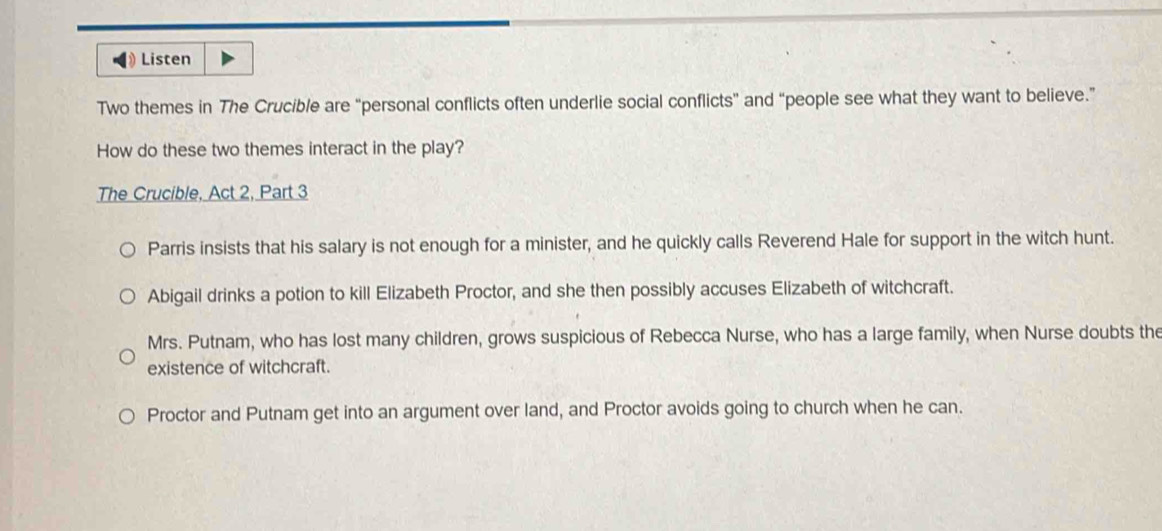 Listen
Two themes in The Crucible are “personal conflicts often underlie social conflicts” and “people see what they want to believe.”
How do these two themes interact in the play?
The Crucible, Act 2, Part 3
Parris insists that his salary is not enough for a minister, and he quickly calls Reverend Hale for support in the witch hunt.
Abigail drinks a potion to kill Elizabeth Proctor, and she then possibly accuses Elizabeth of witchcraft.
Mrs. Putnam, who has lost many children, grows suspicious of Rebecca Nurse, who has a large family, when Nurse doubts the
existence of witchcraft.
Proctor and Putnam get into an argument over land, and Proctor avoids going to church when he can.