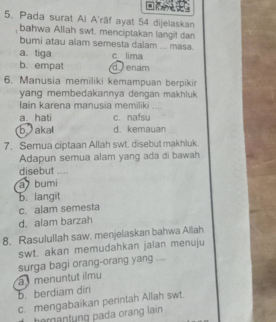 Pada surat Al A'rāf ayat 54 dijelaskan
bahwa Allah swt. menciptakan langit dan
bumi atau alam semesta dalam ... masa.
a. tiga c、lima
b. empat d. enam
6. Manusia memiliki kemampuan berpikir
yang membedakannya dengan makhluk 
lain karena manusia memiliki ....
a. hati c. nafsu
b aka d. kemauan
7. Semua ciptaan Allah swt. disebut makhluk.
Adapun semua alam yang ada di bawah
disebut ....
a bumi
b. langit
c. alam semesta
d. alam barzah
8. Rasulullah saw. menjelaskan bahwa Allah
swt. akan memudahkan jalan menuju
surga bagi orang-orang yang ....
a menuntut ilmu
b. berdiam diri
c. mengabaikan perintah Allah swt.
, hergantung pada orang lain