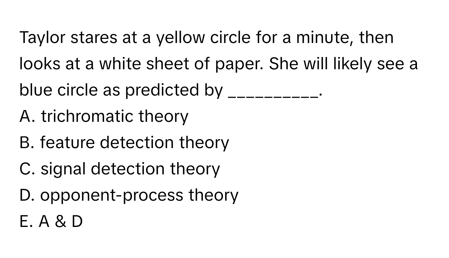 Taylor stares at a yellow circle for a minute, then looks at a white sheet of paper. She will likely see a blue circle as predicted by __________.

A. trichromatic theory
B. feature detection theory
C. signal detection theory
D. opponent-process theory
E. A & D