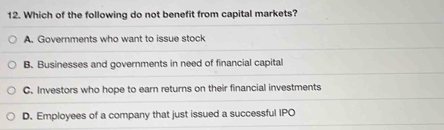 Which of the following do not benefit from capital markets?
A. Governments who want to issue stock
B. Businesses and governments in need of financial capital
C. Investors who hope to earn returns on their financial investments
D. Employees of a company that just issued a successful IPO