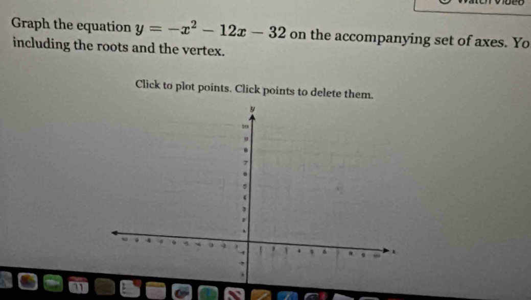 Graph the equation y=-x^2-12x-32 on the accompanying set of axes. Yo 
including the roots and the vertex. 
Click to plot points. Click points to delete them.