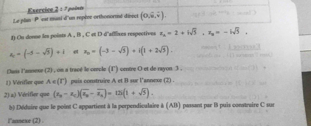 Le plan P est muni d’un repère orthonormé direct (0,vector u,vector v). 
I) On donne les points A , B , C et D d'affixes respectives z_A=2+isqrt(5), z_B=-isqrt(5),
z_c=(-5-sqrt(5))+i et z_D=(-3-sqrt(5))+i(1+2sqrt(5)). 
Dans l’annexe (2) , on a tracé le cercle (Γ) centre O et de rayon 3. 
1) Vérifier que A∈ (Gamma ) puis construire A et B sur l’annexe (2) . 
2) a) Vérifier que (z_B-z_C)(overline z_B-overline z_A)=12i(1+sqrt(5)). 
b) Déduire que le point C appartient à la perpendiculaire à (AB) passant par B puis construire C sur 
l’annexe (2) .