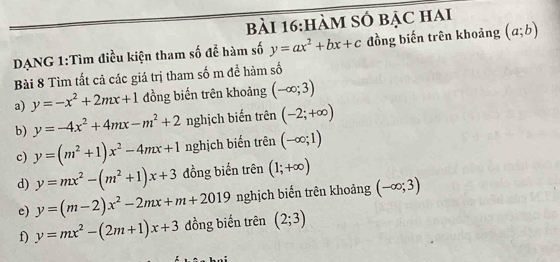 hàM SÓ bẠc hai 
DANG 1:Tìm điều kiện tham số đễ hàm số y=ax^2+bx+c đồng biến trên khoảng (a;b)
Bài 8 Tìm tất cả các giá trị tham số m để hàm số 
a) y=-x^2+2mx+1 đồng biến trên khoảng (-∈fty ;3)
b) y=-4x^2+4mx-m^2+2 nghịch biến trên (-2;+∈fty )
c) y=(m^2+1)x^2-4mx+1 nghịch biến trên (-∈fty ;1)
d) y=mx^2-(m^2+1)x+3 đồng biến trên (1;+∈fty )
e) y=(m-2)x^2-2mx+m+2019 nghịch biến trên khoảng (-∈fty ;3)
f) y=mx^2-(2m+1)x+3 đồng biến trên (2;3)