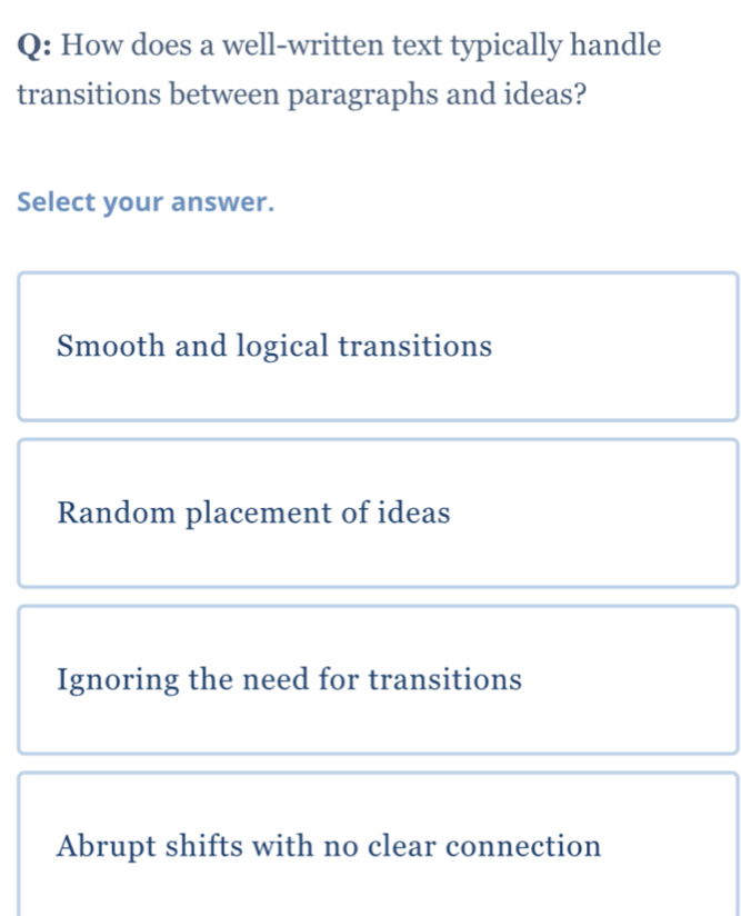 How does a well-written text typically handle
transitions between paragraphs and ideas?
Select your answer.
Smooth and logical transitions
Random placement of ideas
Ignoring the need for transitions
Abrupt shifts with no clear connection