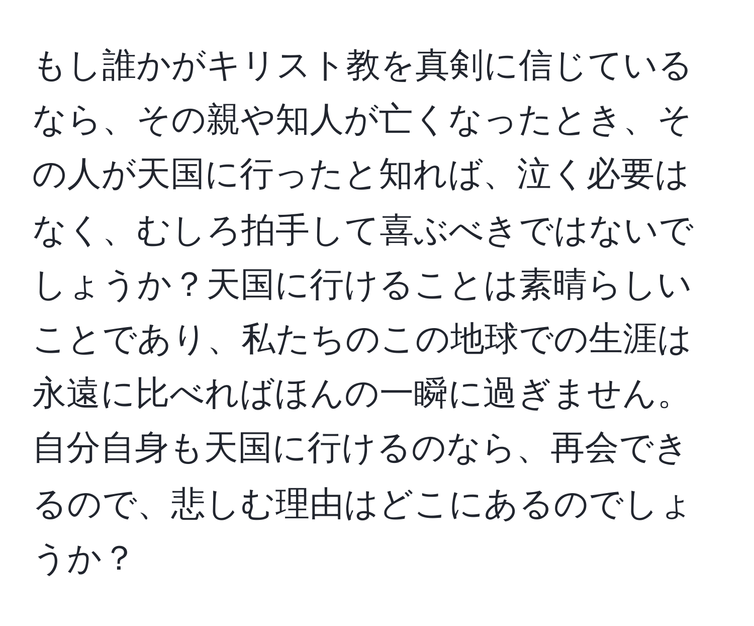 もし誰かがキリスト教を真剣に信じているなら、その親や知人が亡くなったとき、その人が天国に行ったと知れば、泣く必要はなく、むしろ拍手して喜ぶべきではないでしょうか？天国に行けることは素晴らしいことであり、私たちのこの地球での生涯は永遠に比べればほんの一瞬に過ぎません。自分自身も天国に行けるのなら、再会できるので、悲しむ理由はどこにあるのでしょうか？