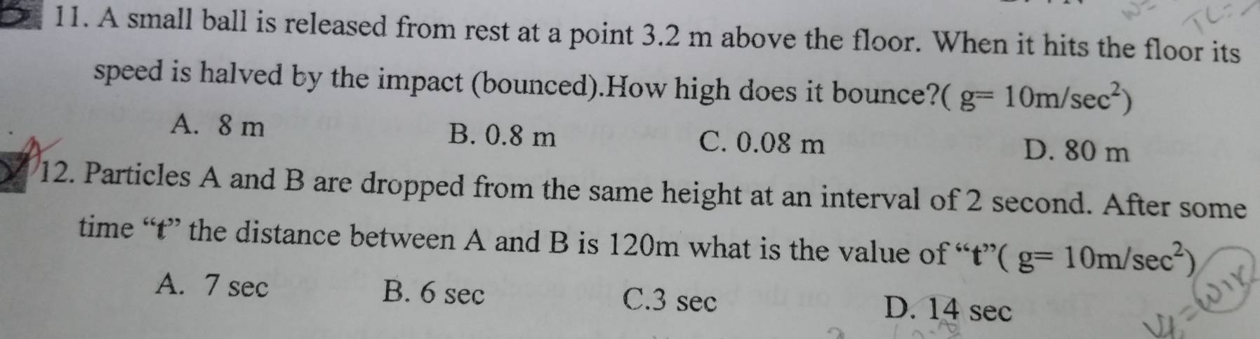 A small ball is released from rest at a point 3.2 m above the floor. When it hits the floor its
speed is halved by the impact (bounced).How high does it bounce? (g=10m/sec^2)
A. 8 m B. 0.8 m C. 0.08 m D. 80 m
12. Particles A and B are dropped from the same height at an interval of 2 second. After some
time “ t ” the distance between A and B is 120m what is the value of “ t ” t''(g=10m/sec^2)
A. 7 sec B. 6 sec C. 3 sec D. 14 sec