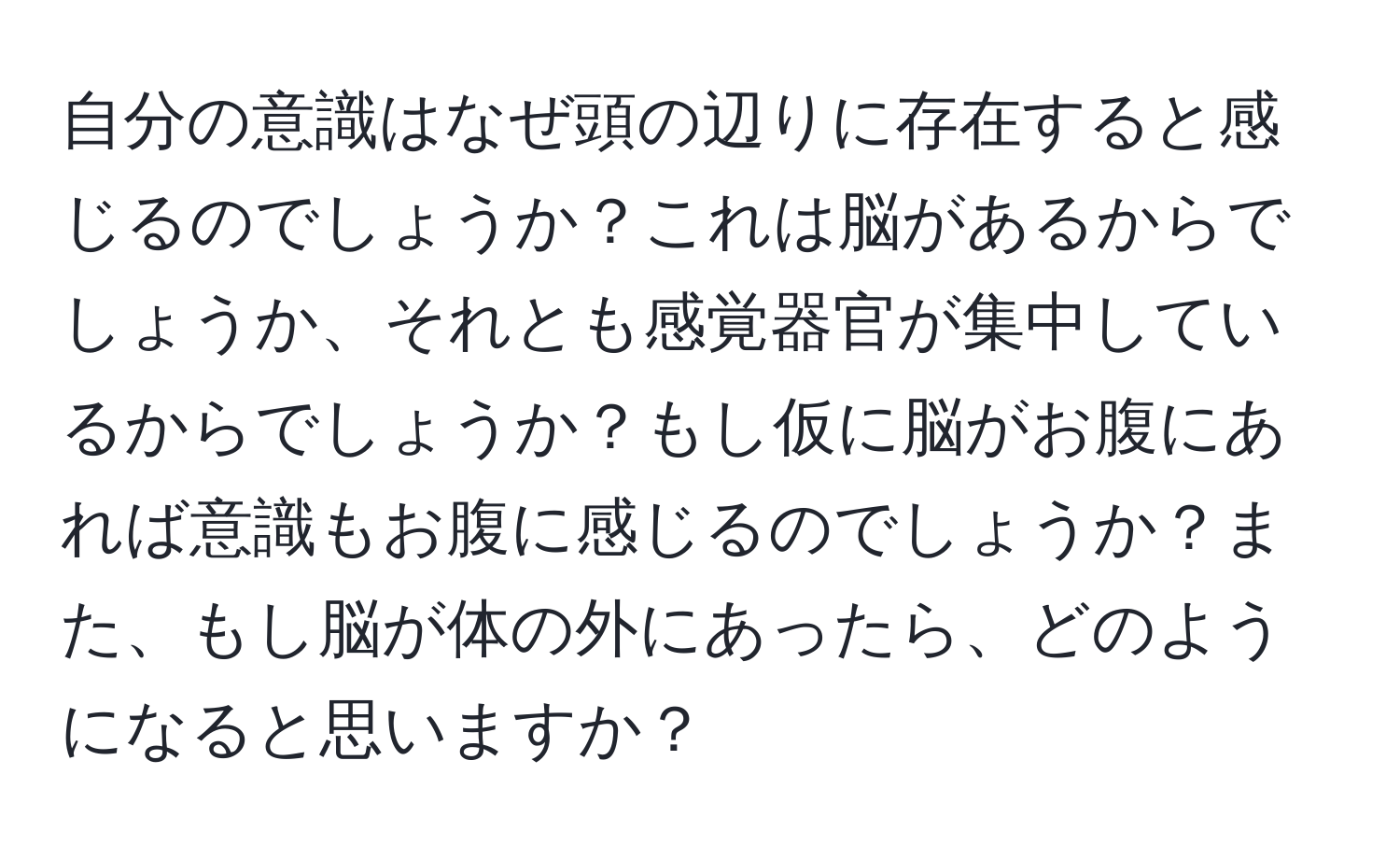 自分の意識はなぜ頭の辺りに存在すると感じるのでしょうか？これは脳があるからでしょうか、それとも感覚器官が集中しているからでしょうか？もし仮に脳がお腹にあれば意識もお腹に感じるのでしょうか？また、もし脳が体の外にあったら、どのようになると思いますか？