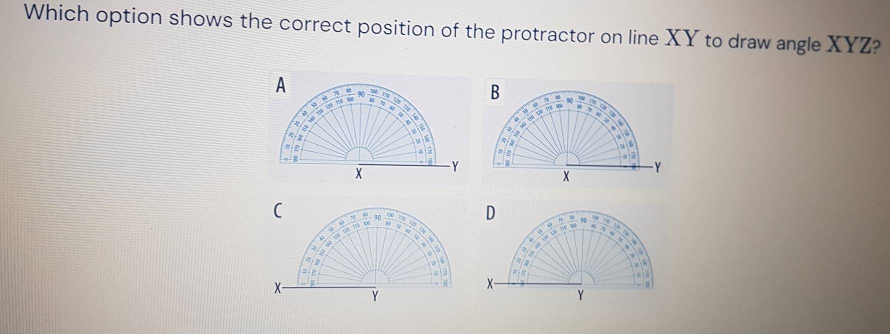 Which option shows the correct position of the protractor on line XY to draw angle XYZ? 
A 
to
130 12º 110 100 60 70 90  100/80  70 60 a
30
8
é
R
3
2.2
X
-Y