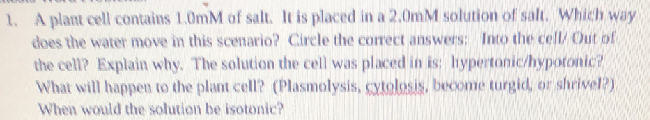 A plant cell contains 1.0mM of salt. It is placed in a 2.0mM solution of salt. Which way 
does the water move in this scenario? Circle the correct answers: Into the cell/ Out of 
the cell? Explain why. The solution the cell was placed in is: hypertonic/hypotonic? 
What will happen to the plant cell? (Plasmolysis, cytolosis, become turgid, or shrivel?) 
When would the solution be isotonic?