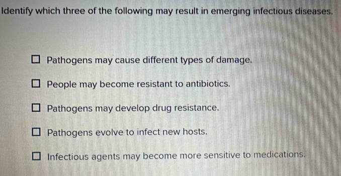 Identify which three of the following may result in emerging infectious diseases.
Pathogens may cause different types of damage.
People may become resistant to antibiotics.
Pathogens may develop drug resistance.
Pathogens evolve to infect new hosts.
Infectious agents may become more sensitive to medications.