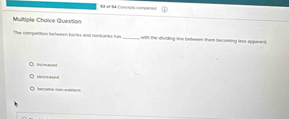 of 54 Concepts completed
Multiple Choice Question
The competition between banks and nonbanks has _ with the dividing line between them becoming less apparent.
Increased
decreased
become non-existent