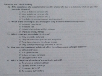 Evaluation and Critical Thinking 31. If the capacitance of a capacitor is increased by a factor of 3 doe to a diellectric, what can you inter
about the dislectri? A It has a dielectric constant of 3
C) It has a dielectric constant of 1.5 B) Iit has a dielectric constant of 6
D) The dielectric constant cannot be determined
32. Which of the following is a disadvantage of using dielectric materials in capacitors?
B Increased size A) increased capacitance
D Improved enengy storage C] Dielectric breakdown at high voltages
33. Which statement about dielectrics is true? A] They cannot be polarized
B) They decrease the capacitance of a capacitor
C) They always improve the charge storage
D) They cam improve enerty efficiency in circuits
34. How does the insertion of a dielectric affect the voltage across a charged capacitor?
B Voltage decreases A) Voltage increases
C) Voltage remains constan D Volage becomes z éro
35. What is the primary function of a capacitor in a circuit?
B) To store electrical energy A) To provide a constant voltage
() To increase curent flow C) Tạ conwert AC to DC