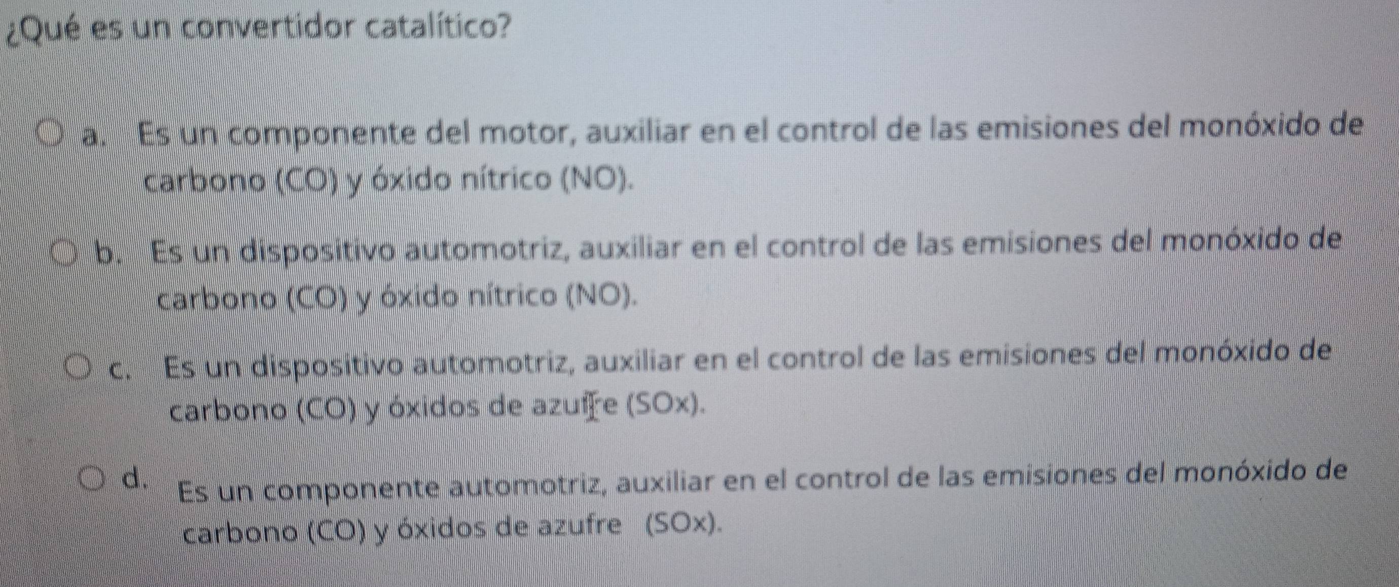 ¿Qué es un convertidor catalítico?
a. Es un componente del motor, auxiliar en el control de las emisiones del monóxido de
carbono (CO) y óxido nítrico (NO).
b. Es un dispositivo automotriz, auxiliar en el control de las emisiones del monóxido de
carbono (CO) y óxido nítrico (NO).
c. Es un dispositivo automotriz, auxiliar en el control de las emisiones del monóxido de
carbono (CO) y óxidos de azuire (SOx).
d. Es un componente automotriz, auxiliar en el control de las emisiones del monóxido de
carbono (CO) y óxidos de azufre (SOx).