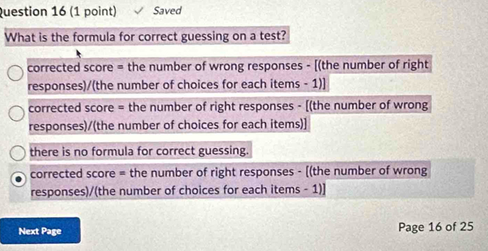 Saved
What is the formula for correct guessing on a test?
corrected score = the number of wrong responses - [(the number of right
responses)/(the number of choices for each items - 1)]
corrected score = the number of right responses - [(the number of wrong
responses)/(the number of choices for each items)]
there is no formula for correct guessing.
corrected score = the number of right responses - [(the number of wrong
responses)/(the number of choices for each items - 1)]
Next Page Page 16 of 25