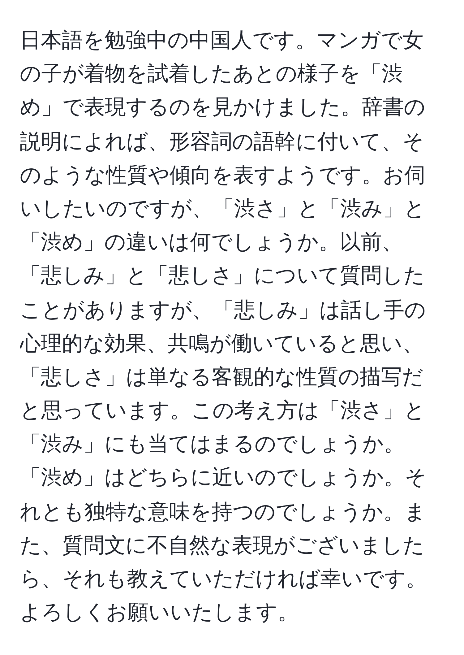 日本語を勉強中の中国人です。マンガで女の子が着物を試着したあとの様子を「渋め」で表現するのを見かけました。辞書の説明によれば、形容詞の語幹に付いて、そのような性質や傾向を表すようです。お伺いしたいのですが、「渋さ」と「渋み」と「渋め」の違いは何でしょうか。以前、「悲しみ」と「悲しさ」について質問したことがありますが、「悲しみ」は話し手の心理的な効果、共鳴が働いていると思い、「悲しさ」は単なる客観的な性質の描写だと思っています。この考え方は「渋さ」と「渋み」にも当てはまるのでしょうか。「渋め」はどちらに近いのでしょうか。それとも独特な意味を持つのでしょうか。また、質問文に不自然な表現がございましたら、それも教えていただければ幸いです。よろしくお願いいたします。