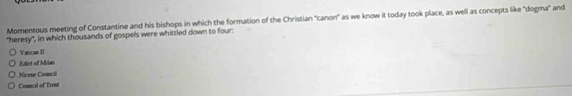 Momentous meeting of Constantine and his bishops in which the formation of the Christian "canon" as we know it today took place, as well as concepts like "dogma" and
"heresy", in which thousands of gospels were whittled down to four:
Vatican II
Edict of Milan
Nicene Council
Council of Trent